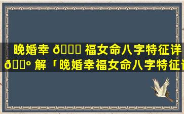 晚婚幸 🕊 福女命八字特征详 🌺 解「晚婚幸福女命八字特征详解视频」